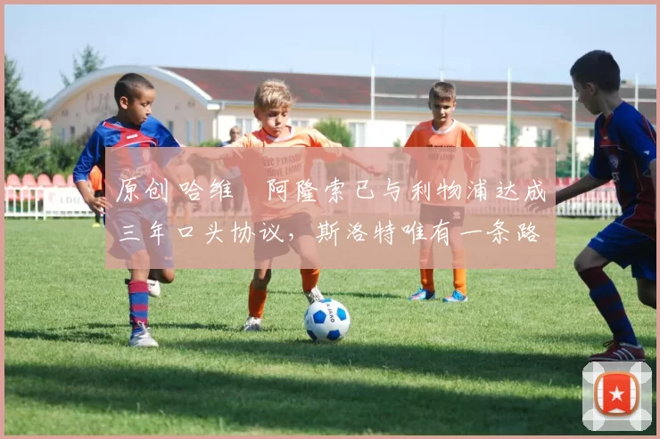 原创 哈维・阿隆索已与利物浦达成三年口头协议，斯洛特唯有一条路可 “翻盘”