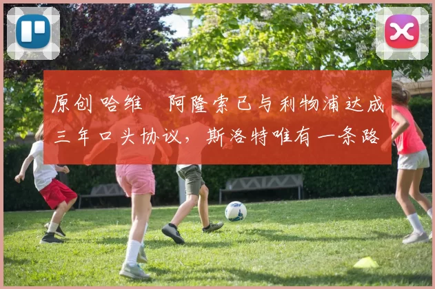 原创 哈维・阿隆索已与利物浦达成三年口头协议，斯洛特唯有一条路可 “翻盘”