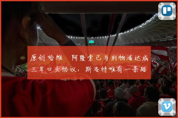 原创 哈维・阿隆索已与利物浦达成三年口头协议，斯洛特唯有一条路可 “翻盘”