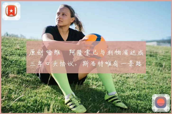 原创 哈维・阿隆索已与利物浦达成三年口头协议，斯洛特唯有一条路可 “翻盘”