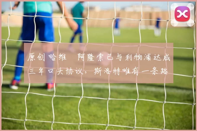 原创 哈维・阿隆索已与利物浦达成三年口头协议，斯洛特唯有一条路可 “翻盘”