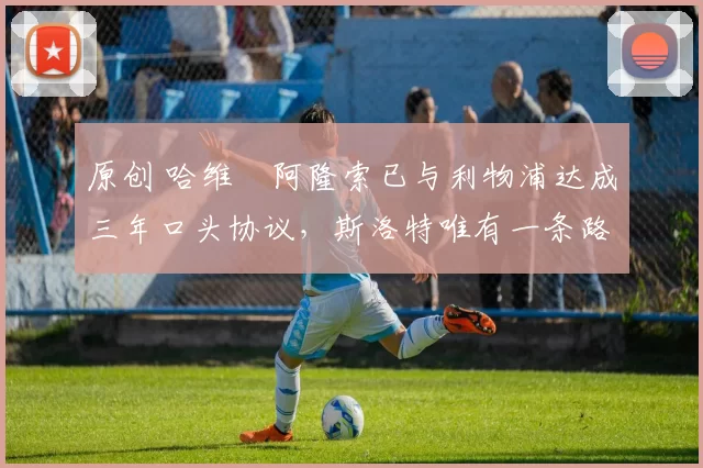 原创 哈维・阿隆索已与利物浦达成三年口头协议，斯洛特唯有一条路可 “翻盘”