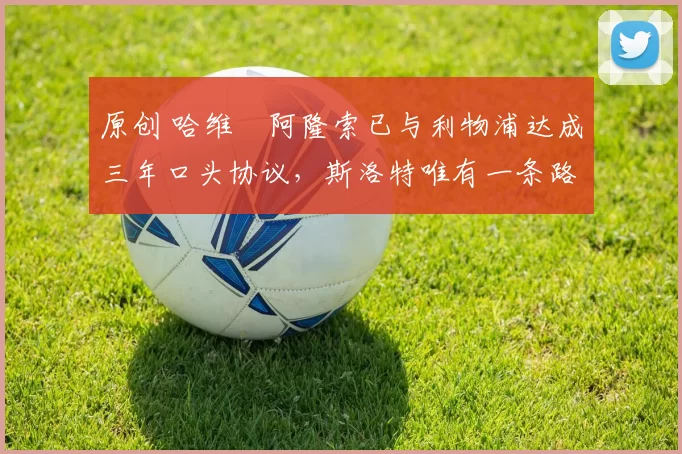 原创 哈维・阿隆索已与利物浦达成三年口头协议,斯洛特唯有一条路可 “翻盘”