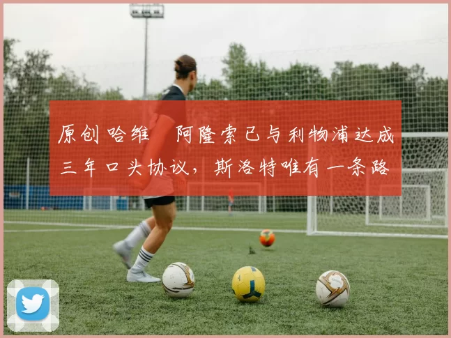 原创 哈维・阿隆索已与利物浦达成三年口头协议，斯洛特唯有一条路可 “翻盘”