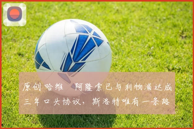 原创 哈维・阿隆索已与利物浦达成三年口头协议，斯洛特唯有一条路可 “翻盘”