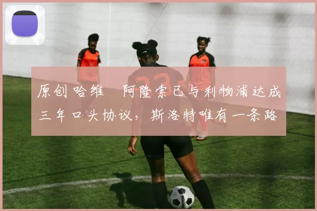 原创 哈维・阿隆索已与利物浦达成三年口头协议，斯洛特唯有一条路可 “翻盘”