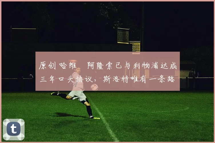 原创 哈维・阿隆索已与利物浦达成三年口头协议，斯洛特唯有一条路可 “翻盘”