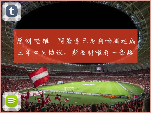 原创 哈维・阿隆索已与利物浦达成三年口头协议，斯洛特唯有一条路可 “翻盘”