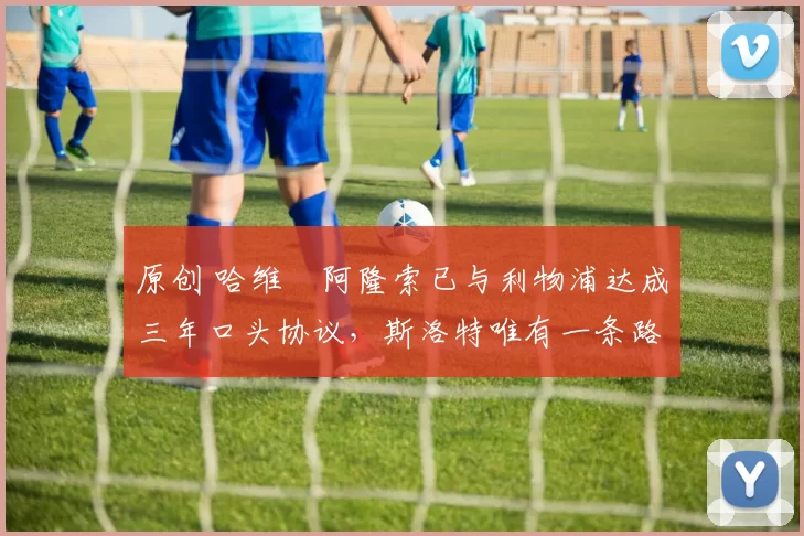 原创 哈维・阿隆索已与利物浦达成三年口头协议,斯洛特唯有一条路可 “翻盘”