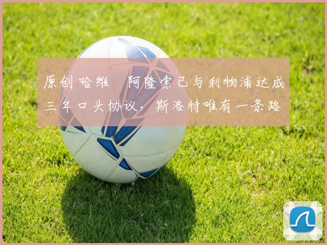 原创 哈维・阿隆索已与利物浦达成三年口头协议，斯洛特唯有一条路可 “翻盘”