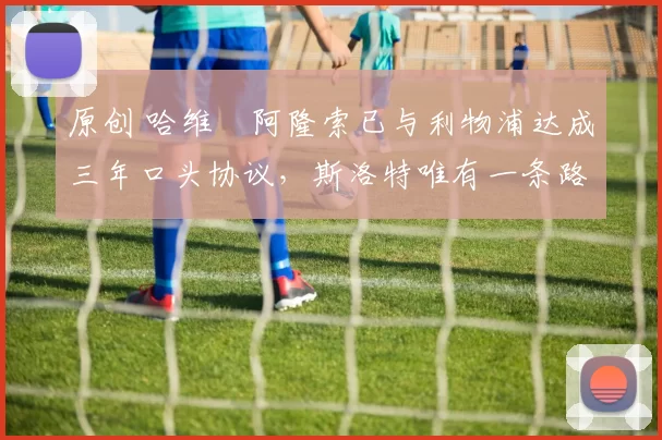 原创 哈维・阿隆索已与利物浦达成三年口头协议，斯洛特唯有一条路可 “翻盘”