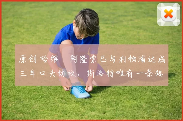 原创 哈维・阿隆索已与利物浦达成三年口头协议，斯洛特唯有一条路可 “翻盘”