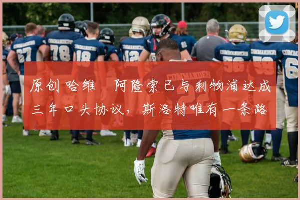 原创 哈维・阿隆索已与利物浦达成三年口头协议，斯洛特唯有一条路可 “翻盘”