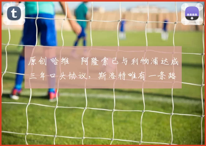 原创 哈维・阿隆索已与利物浦达成三年口头协议，斯洛特唯有一条路可 “翻盘”