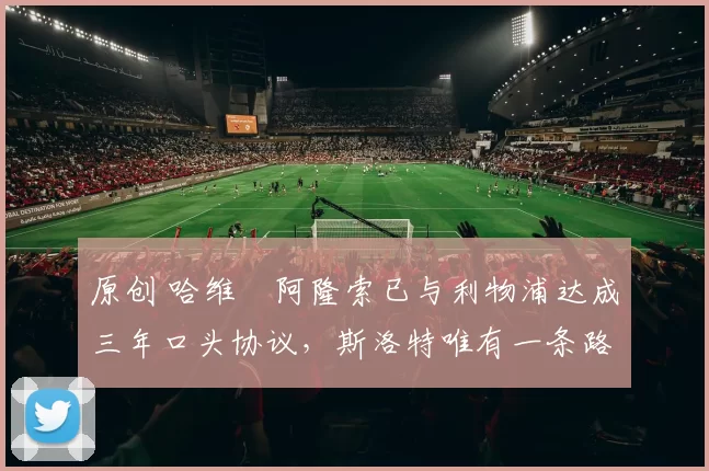 原创 哈维・阿隆索已与利物浦达成三年口头协议，斯洛特唯有一条路可 “翻盘”