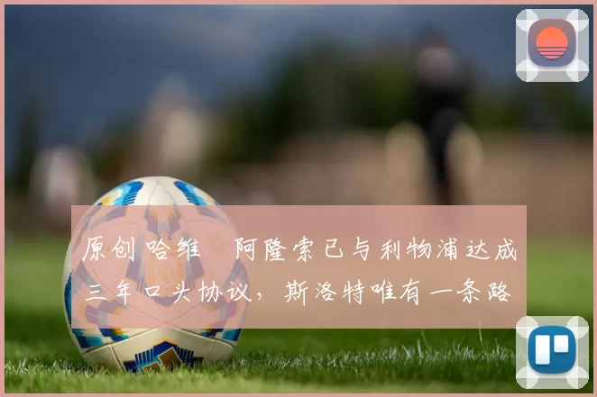 原创 哈维・阿隆索已与利物浦达成三年口头协议，斯洛特唯有一条路可 “翻盘”