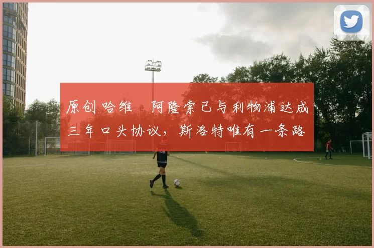 原创 哈维・阿隆索已与利物浦达成三年口头协议，斯洛特唯有一条路可 “翻盘”