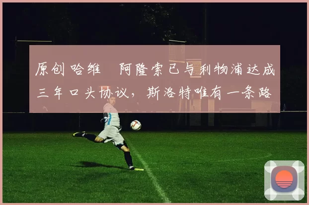 原创 哈维・阿隆索已与利物浦达成三年口头协议，斯洛特唯有一条路可 “翻盘”