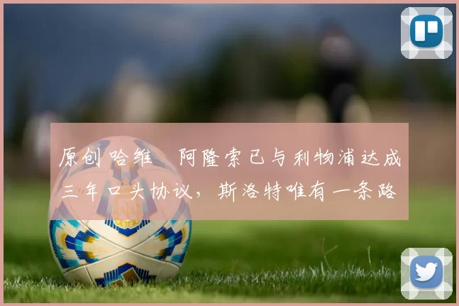 原创 哈维・阿隆索已与利物浦达成三年口头协议，斯洛特唯有一条路可 “翻盘”