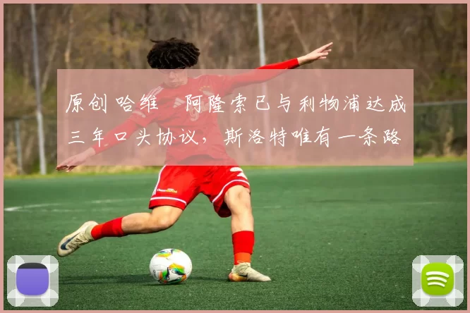 原创 哈维・阿隆索已与利物浦达成三年口头协议，斯洛特唯有一条路可 “翻盘”