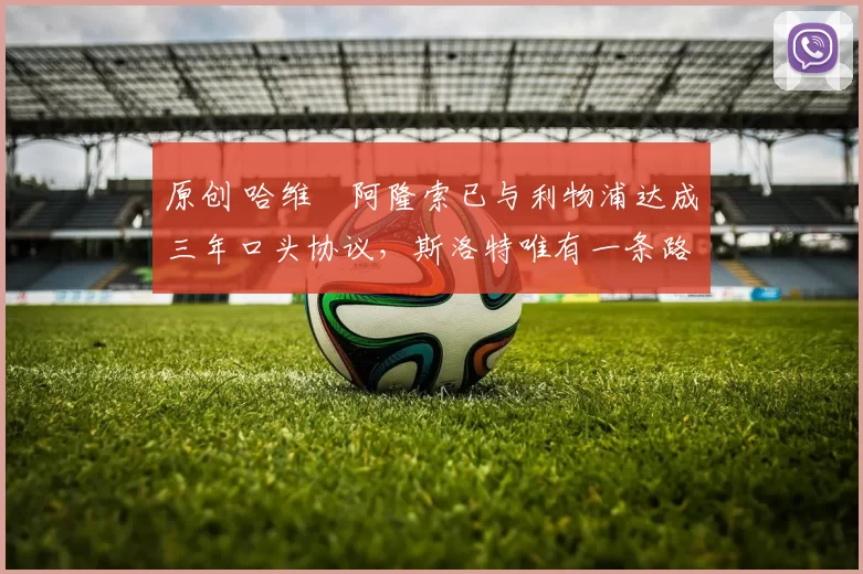 原创 哈维・阿隆索已与利物浦达成三年口头协议，斯洛特唯有一条路可 “翻盘”