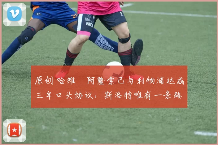 原创 哈维・阿隆索已与利物浦达成三年口头协议,斯洛特唯有一条路可 “翻盘”