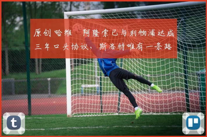 原创 哈维・阿隆索已与利物浦达成三年口头协议，斯洛特唯有一条路可 “翻盘”