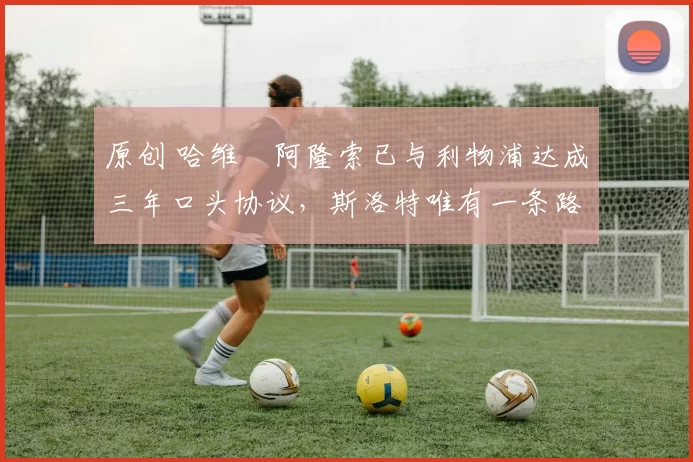 原创 哈维・阿隆索已与利物浦达成三年口头协议，斯洛特唯有一条路可 “翻盘”