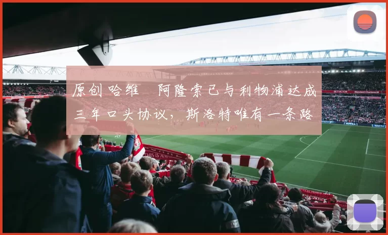 原创 哈维・阿隆索已与利物浦达成三年口头协议,斯洛特唯有一条路可 “翻盘”