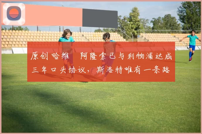 原创 哈维・阿隆索已与利物浦达成三年口头协议，斯洛特唯有一条路可 “翻盘”