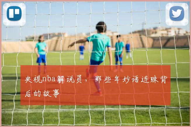央视nba解说员，那些年妙语连珠背后的故事