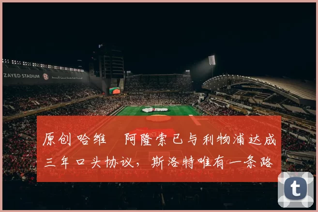 原创 哈维・阿隆索已与利物浦达成三年口头协议，斯洛特唯有一条路可 “翻盘”