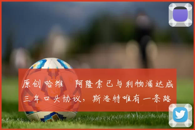 原创 哈维・阿隆索已与利物浦达成三年口头协议，斯洛特唯有一条路可 “翻盘”