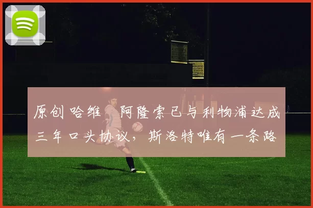 原创 哈维・阿隆索已与利物浦达成三年口头协议，斯洛特唯有一条路可 “翻盘”