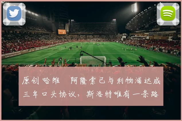 原创 哈维・阿隆索已与利物浦达成三年口头协议,斯洛特唯有一条路可 “翻盘”