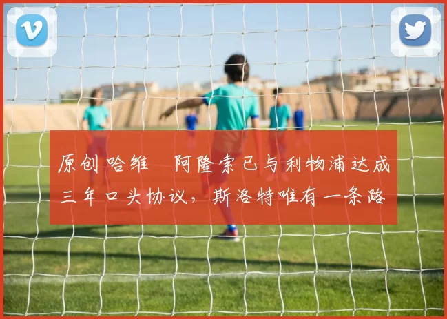 原创 哈维・阿隆索已与利物浦达成三年口头协议，斯洛特唯有一条路可 “翻盘”