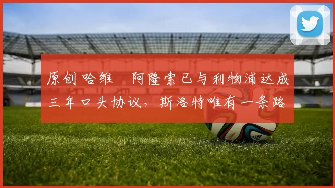 原创 哈维・阿隆索已与利物浦达成三年口头协议，斯洛特唯有一条路可 “翻盘”