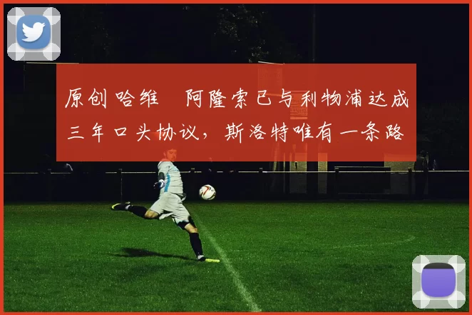 原创 哈维・阿隆索已与利物浦达成三年口头协议，斯洛特唯有一条路可 “翻盘”