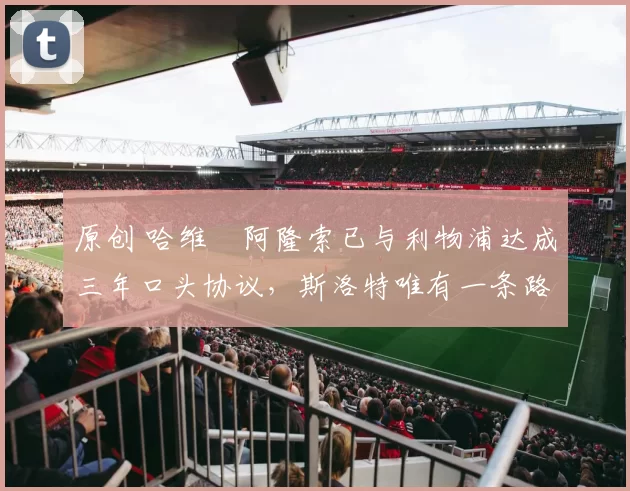 原创 哈维・阿隆索已与利物浦达成三年口头协议，斯洛特唯有一条路可 “翻盘”