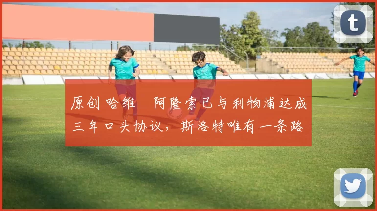 原创 哈维・阿隆索已与利物浦达成三年口头协议，斯洛特唯有一条路可 “翻盘”