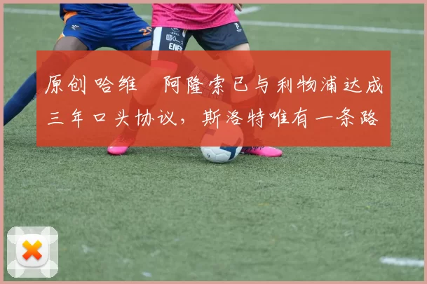 原创 哈维・阿隆索已与利物浦达成三年口头协议，斯洛特唯有一条路可 “翻盘”