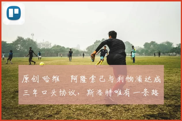 原创 哈维・阿隆索已与利物浦达成三年口头协议，斯洛特唯有一条路可 “翻盘”