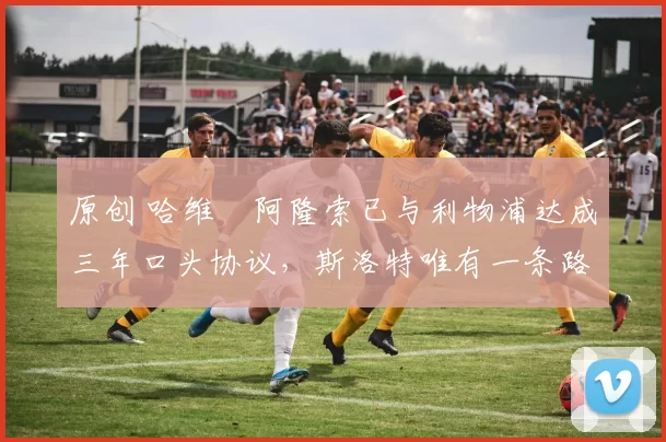 原创 哈维・阿隆索已与利物浦达成三年口头协议，斯洛特唯有一条路可 “翻盘”