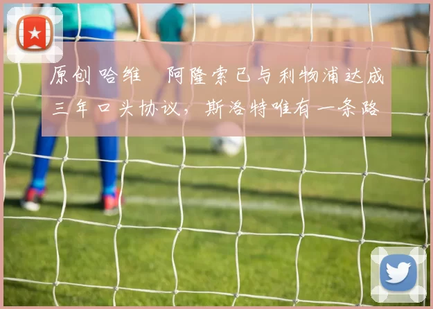 原创 哈维・阿隆索已与利物浦达成三年口头协议，斯洛特唯有一条路可 “翻盘”