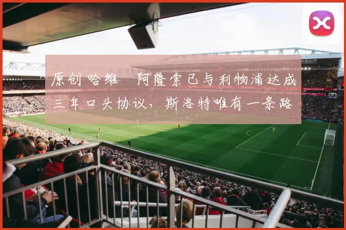 原创 哈维・阿隆索已与利物浦达成三年口头协议，斯洛特唯有一条路可 “翻盘”