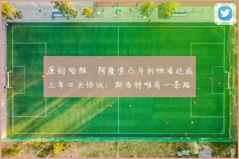 原创 哈维・阿隆索已与利物浦达成三年口头协议，斯洛特唯有一条路可 “翻盘”