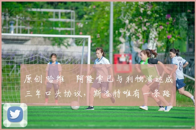 原创 哈维・阿隆索已与利物浦达成三年口头协议，斯洛特唯有一条路可 “翻盘”