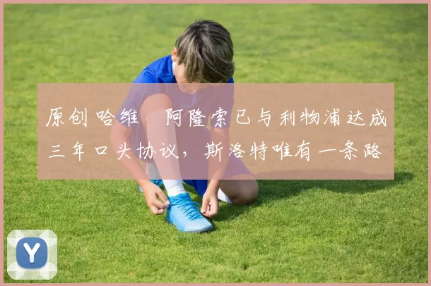 原创 哈维・阿隆索已与利物浦达成三年口头协议，斯洛特唯有一条路可 “翻盘”