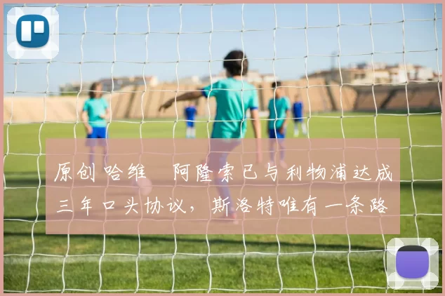 原创 哈维・阿隆索已与利物浦达成三年口头协议，斯洛特唯有一条路可 “翻盘”