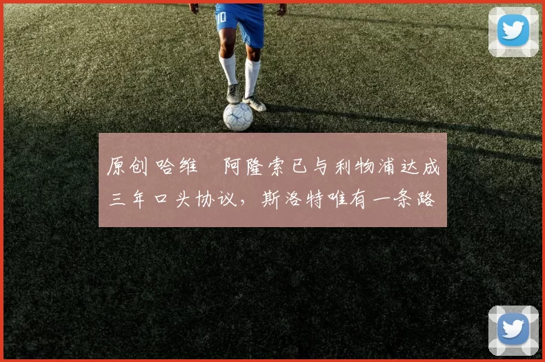 原创 哈维・阿隆索已与利物浦达成三年口头协议，斯洛特唯有一条路可 “翻盘”